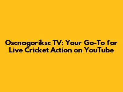 Oscnagoriksc TV: Your Go-To for Live Cricket Action on YouTube