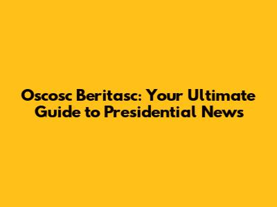 Oscosc Beritasc: Your Ultimate Guide to Presidential News