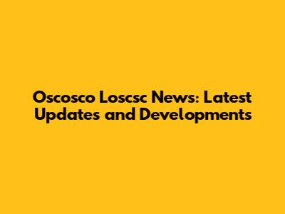 Oscosco Loscsc News: Latest Updates and Developments