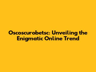 Oscoscurobetsc: Unveiling the Enigmatic Online Trend