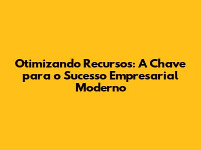 Otimizando Recursos: A Chave para o Sucesso Empresarial Moderno