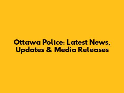 Ottawa Police: Latest News, Updates & Media Releases