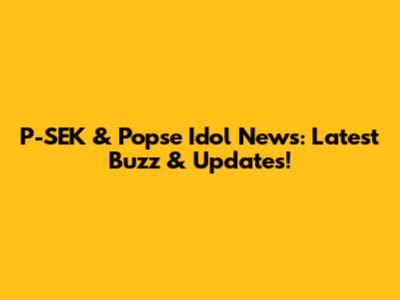 P-SEK & Popse Idol News: Latest Buzz & Updates!