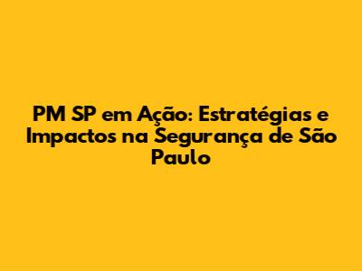 PM SP em Ação: Estratégias e Impactos na Segurança de São Paulo