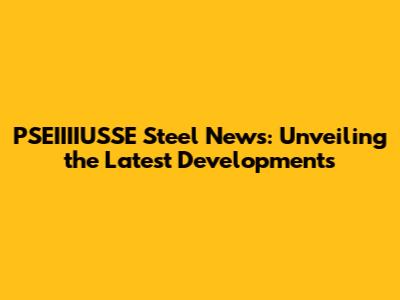 PSEIIIIUSSE Steel News: Unveiling the Latest Developments