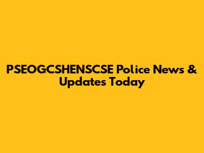 PSEOGCSHENSCSE Police News & Updates Today