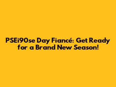 PSEi90se Day Fiancé: Get Ready for a Brand New Season!