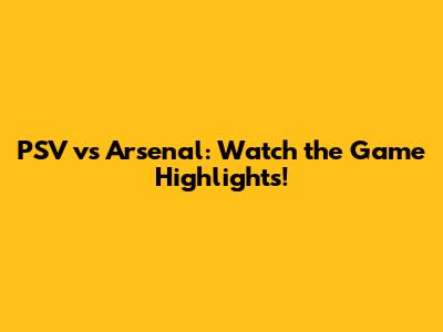 PSV vs Arsenal: Watch the Game Highlights!
