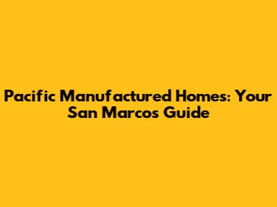 Pacific Manufactured Homes: Your San Marcos Guide