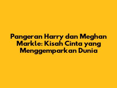 Pangeran Harry dan Meghan Markle: Kisah Cinta yang Menggemparkan Dunia