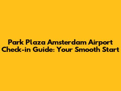 Park Plaza Amsterdam Airport Check-in Guide: Your Smooth Start