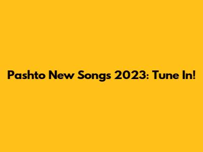 Pashto New Songs 2023: Tune In!