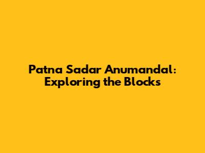 Patna Sadar Anumandal: Exploring the Blocks
