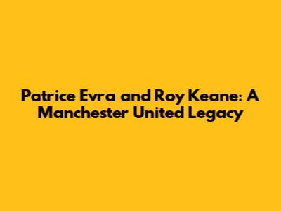 Patrice Evra and Roy Keane: A Manchester United Legacy