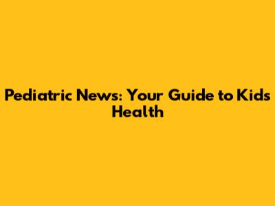 Pediatric News: Your Guide to Kids' Health