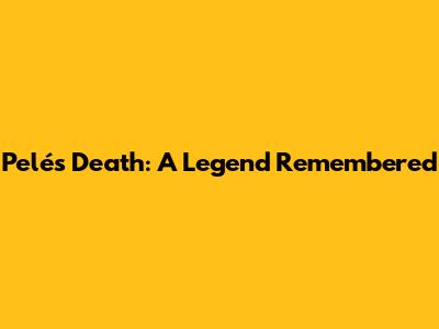 Pelé's Death: A Legend Remembered