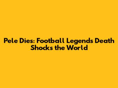 Pele Dies: Football Legend's Death Shocks the World