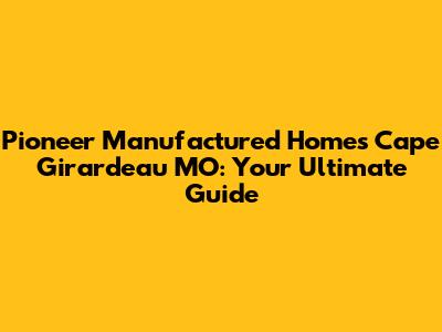 Pioneer Manufactured Homes Cape Girardeau MO: Your Ultimate Guide