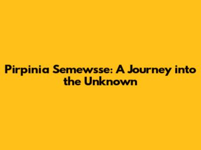 Pirpinia Semewsse: A Journey into the Unknown