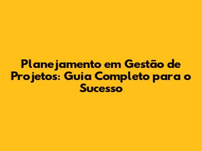 Planejamento em Gestão de Projetos: Guia Completo para o Sucesso