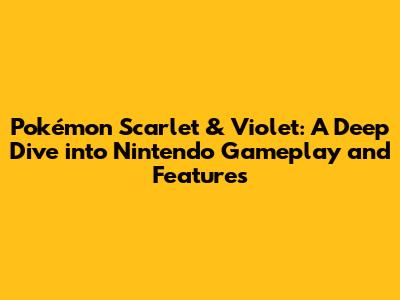 Pokémon Scarlet & Violet: A Deep Dive into Nintendo Gameplay and Features