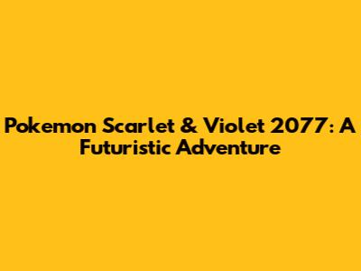 Pokemon Scarlet & Violet 2077: A Futuristic Adventure