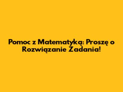 Pomoc z Matematyką: Proszę o Rozwiązanie Zadania!