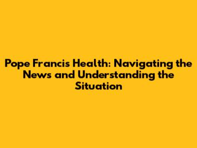 Pope Francis' Health: Navigating the News and Understanding the Situation