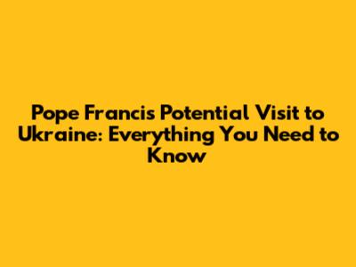 Pope Francis' Potential Visit to Ukraine: Everything You Need to Know