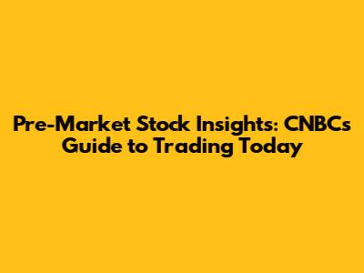 Pre-Market Stock Insights: CNBC's Guide to Trading Today