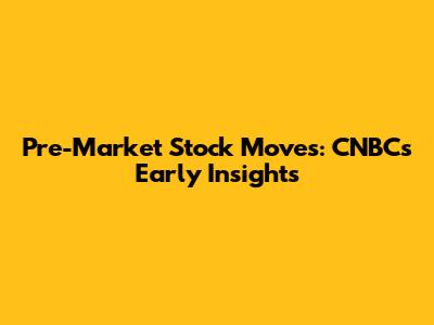 Pre-Market Stock Moves: CNBC's Early Insights