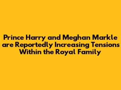 Prince Harry and Meghan Markle are Reportedly Increasing Tensions Within the Royal Family
