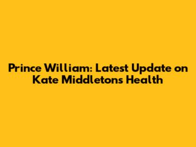 Prince William: Latest Update on Kate Middleton's Health
