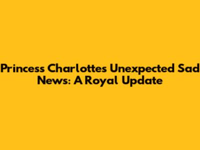 Princess Charlotte's Unexpected Sad News: A Royal Update