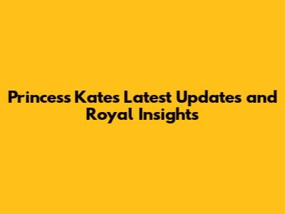 Princess Kate's Latest Updates and Royal Insights