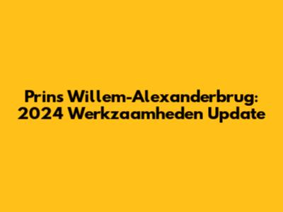 Prins Willem-Alexanderbrug: 2024 Werkzaamheden Update