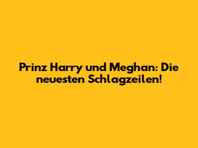 Prinz Harry und Meghan: Die neuesten Schlagzeilen!