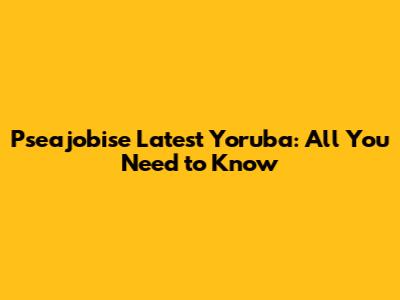Pseajobise Latest Yoruba: All You Need to Know
