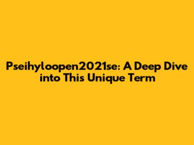 Pseihyloopen2021se: A Deep Dive into This Unique Term