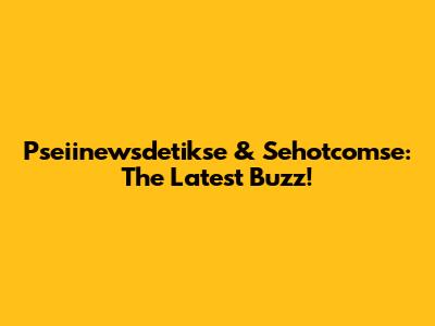 Pseiinewsdetikse & Sehotcomse: The Latest Buzz!