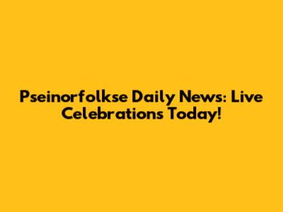 Pseinorfolkse Daily News: Live Celebrations Today!