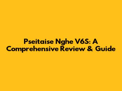 Pseitaise Nghe V6S: A Comprehensive Review & Guide