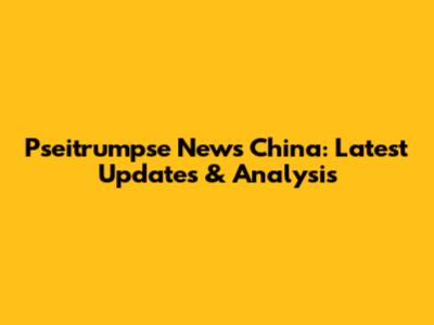 Pseitrumpse News China: Latest Updates & Analysis