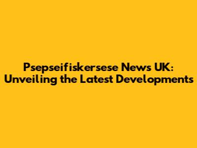 Psepseifiskersese News UK: Unveiling the Latest Developments