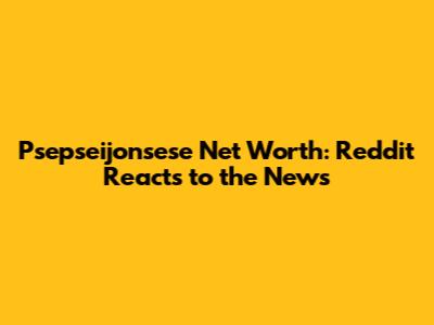 Psepseijonsese Net Worth: Reddit Reacts to the News
