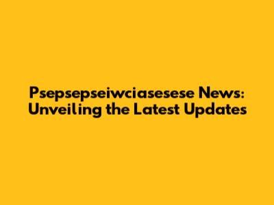 Psepsepseiwciasesese News: Unveiling the Latest Updates