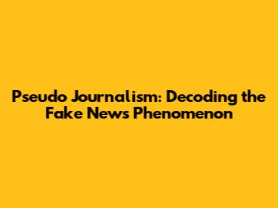 Pseudo Journalism: Decoding the Fake News Phenomenon