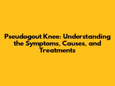 Pseudogout Knee: Understanding the Symptoms, Causes, and Treatments