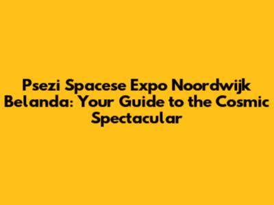 Psezi Spacese Expo Noordwijk Belanda: Your Guide to the Cosmic Spectacular