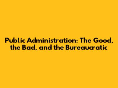 Public Administration: The Good, the Bad, and the Bureaucratic